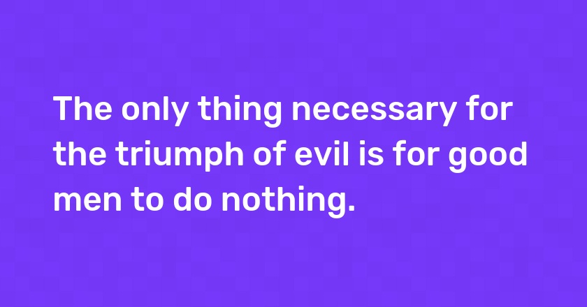 The only thing necessary for the triumph of evil is for good men to do nothing.