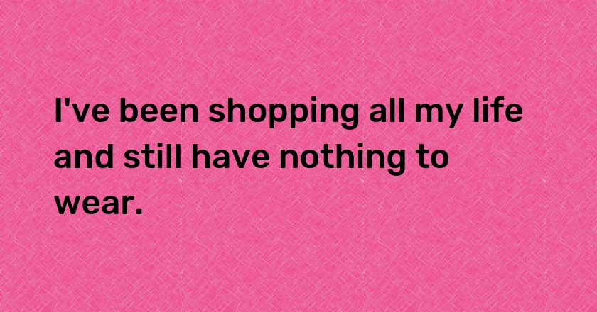 I've been shopping all my life and still have nothing to wear.