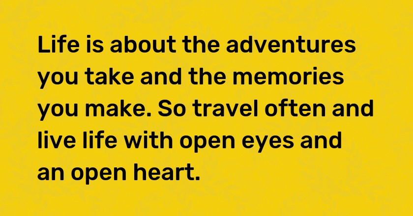 Life is about the adventures you take and the memories you make. So travel often and live life with open eyes and an open heart.