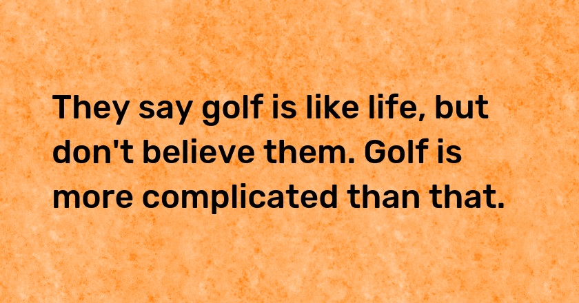 They say golf is like life, but don't believe them. Golf is more complicated than that.