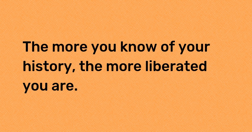 The more you know of your history, the more liberated you are.