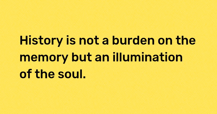 History is not a burden on the memory but an illumination of the soul.