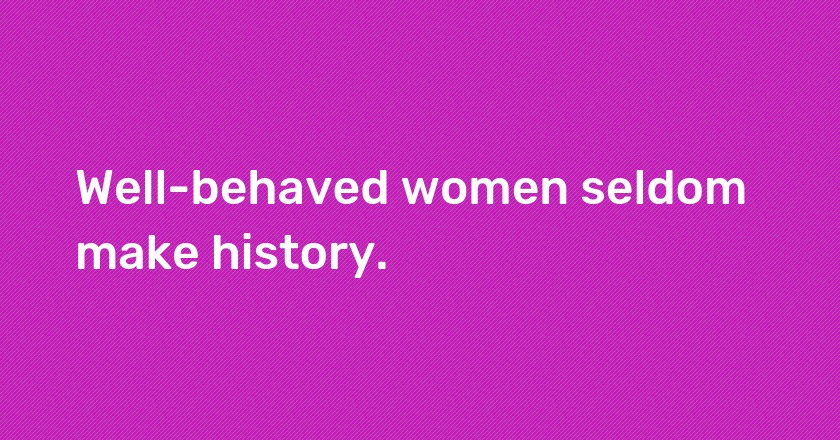 Well-behaved women seldom make history.