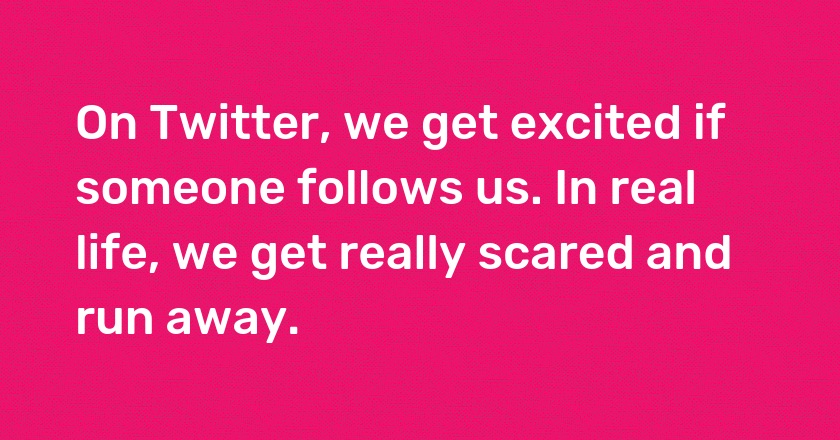 On Twitter, we get excited if someone follows us. In real life, we get really scared and run away.