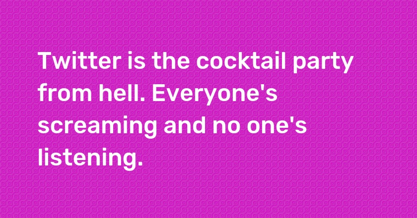 Twitter is the cocktail party from hell. Everyone's screaming and no one's listening.