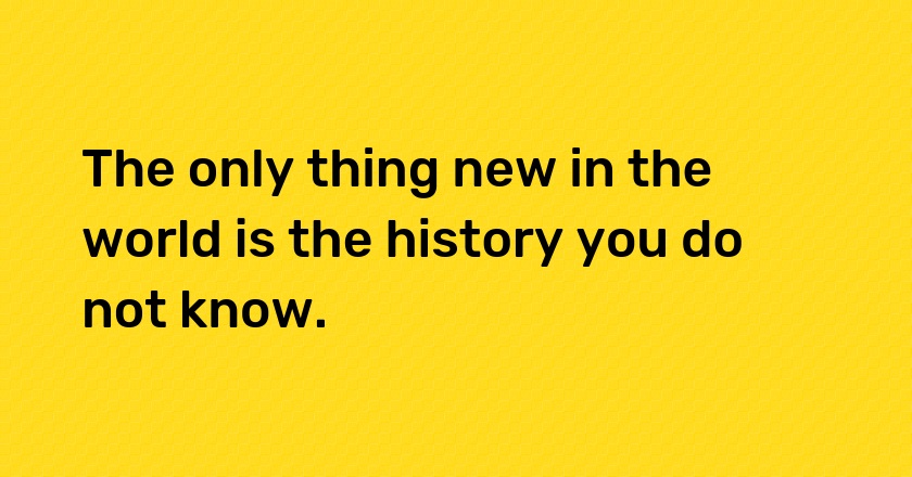 The only thing new in the world is the history you do not know.