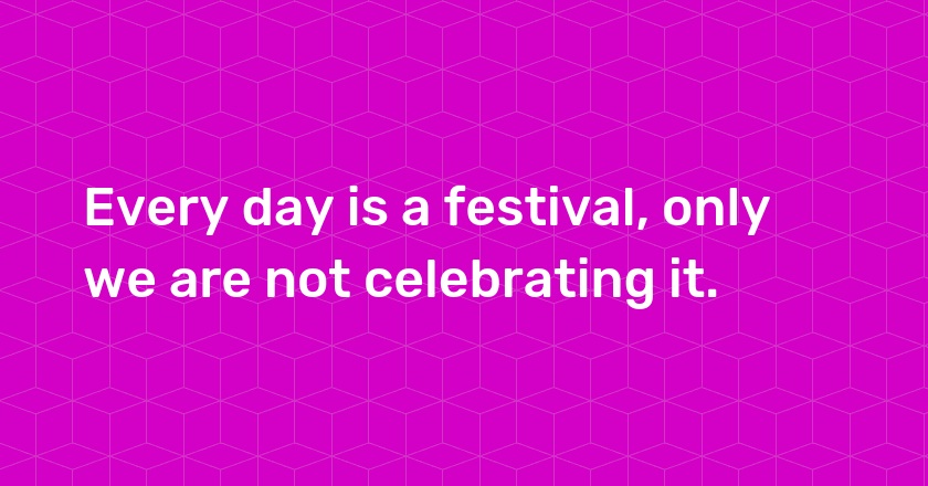 Every day is a festival, only we are not celebrating it.