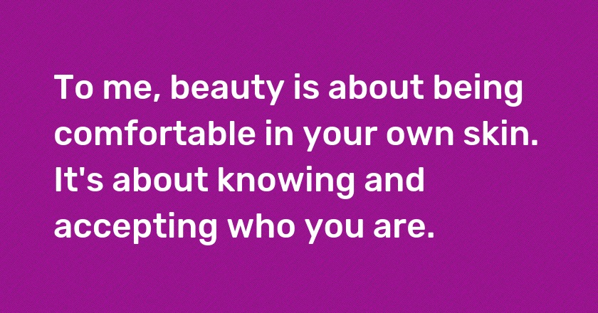 To me, beauty is about being comfortable in your own skin. It's about knowing and accepting who you are.