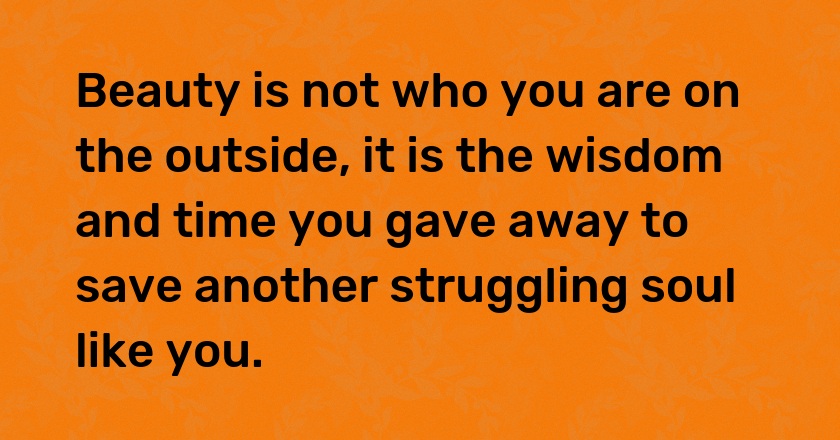 Beauty is not who you are on the outside, it is the wisdom and time you gave away to save another struggling soul like you.