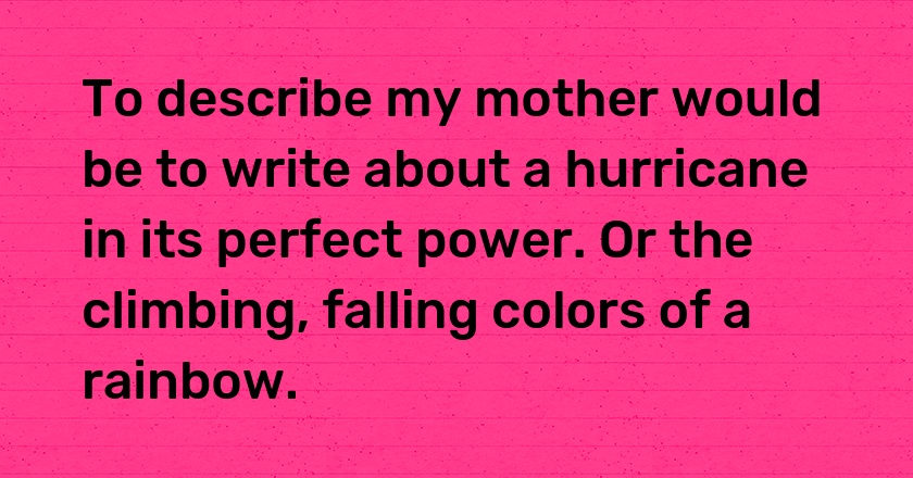 To describe my mother would be to write about a hurricane in its perfect power. Or the climbing, falling colors of a rainbow.