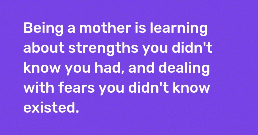 Being a mother is learning about strengths you didn't know you had, and dealing with fears you didn't know existed.