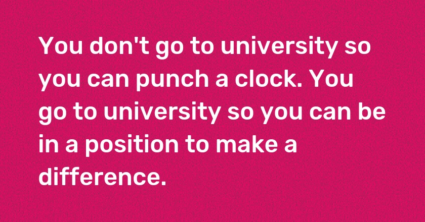 You don't go to university so you can punch a clock. You go to university so you can be in a position to make a difference.