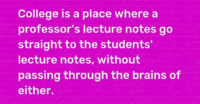 College is a place where a professor’s lecture notes go straight to the students' lecture notes, without passing through the brains of either.