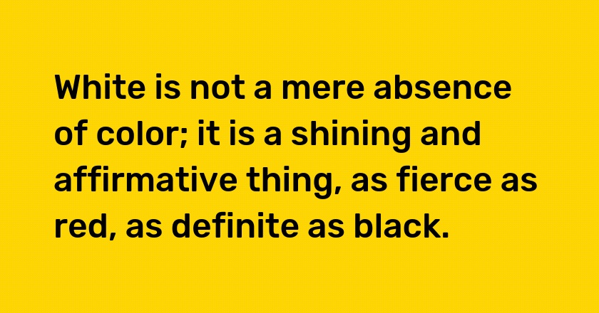 White is not a mere absence of color; it is a shining and affirmative thing, as fierce as red, as definite as black.