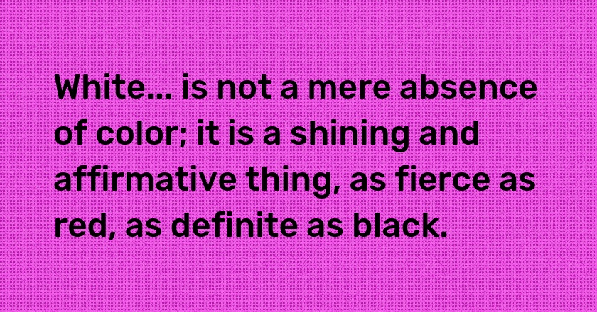 White... is not a mere absence of color; it is a shining and affirmative thing, as fierce as red, as definite as black.