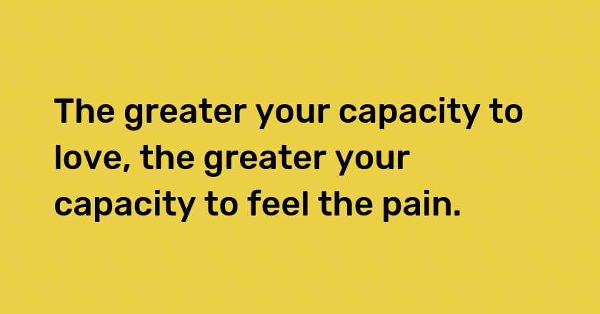 The greater your capacity to love, the greater your capacity to feel the pain.