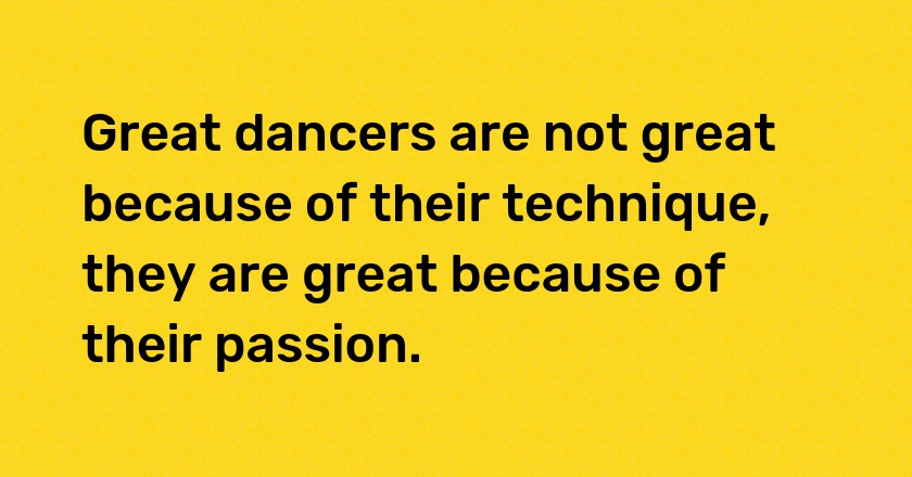 Great dancers are not great because of their technique, they are great because of their passion.