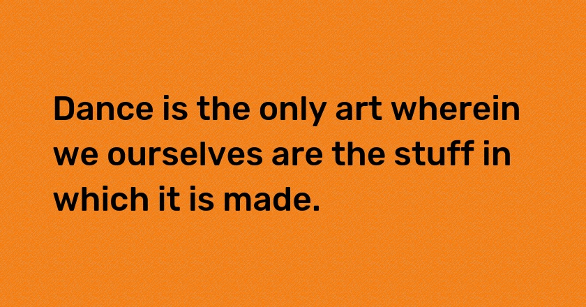 Dance is the only art wherein we ourselves are the stuff in which it is made.