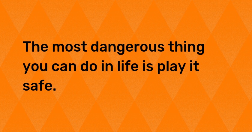 The most dangerous thing you can do in life is play it safe.