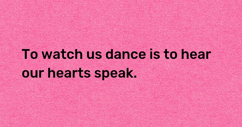 To watch us dance is to hear our hearts speak.