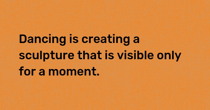 Dancing is creating a sculpture that is visible only for a moment.