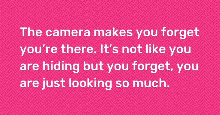 The camera makes you forget you’re there. It’s not like you are hiding but you forget, you are just looking so much.