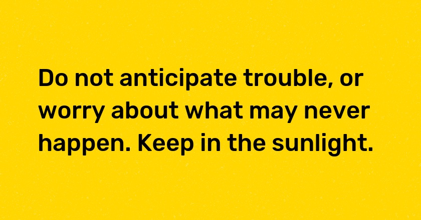 Do not anticipate trouble, or worry about what may never happen. Keep in the sunlight.