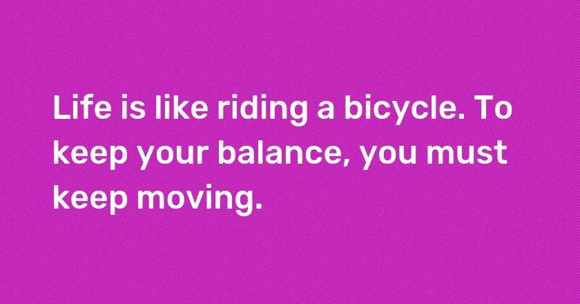 Life is like riding a bicycle. To keep your balance, you must keep moving.