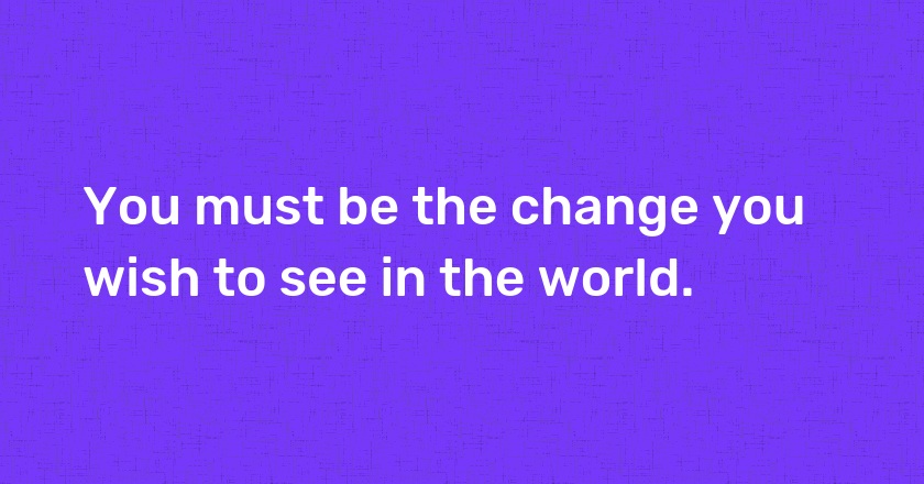 You must be the change you wish to see in the world.