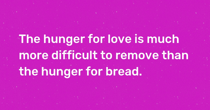 The hunger for love is much more difficult to remove than the hunger for bread.