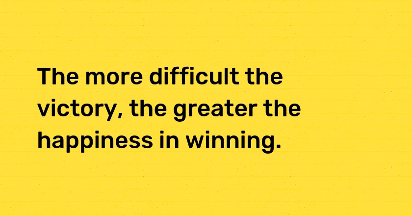 The more difficult the victory, the greater the happiness in winning.