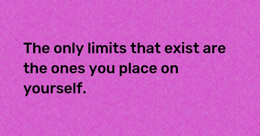 The only limits that exist are the ones you place on yourself.