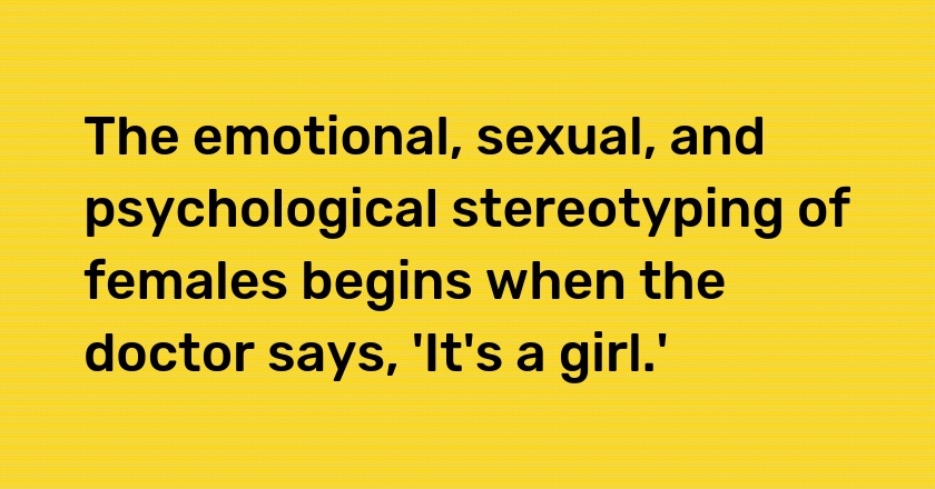 The emotional, sexual, and psychological stereotyping of females begins when the doctor says, 'It's a girl.'