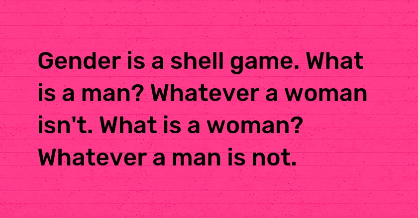 Gender is a shell game. What is a man? Whatever a woman isn't. What is a woman? Whatever a man is not.