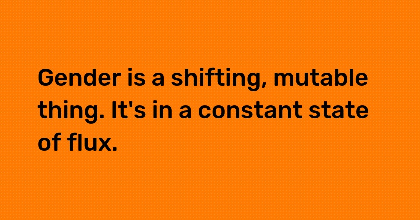 Gender is a shifting, mutable thing. It's in a constant state of flux.