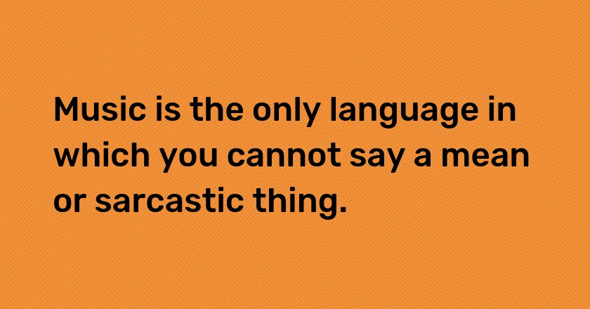 Music is the only language in which you cannot say a mean or sarcastic thing.