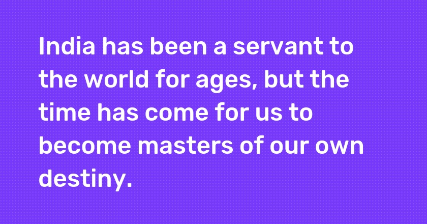 India has been a servant to the world for ages, but the time has come for us to become masters of our own destiny.