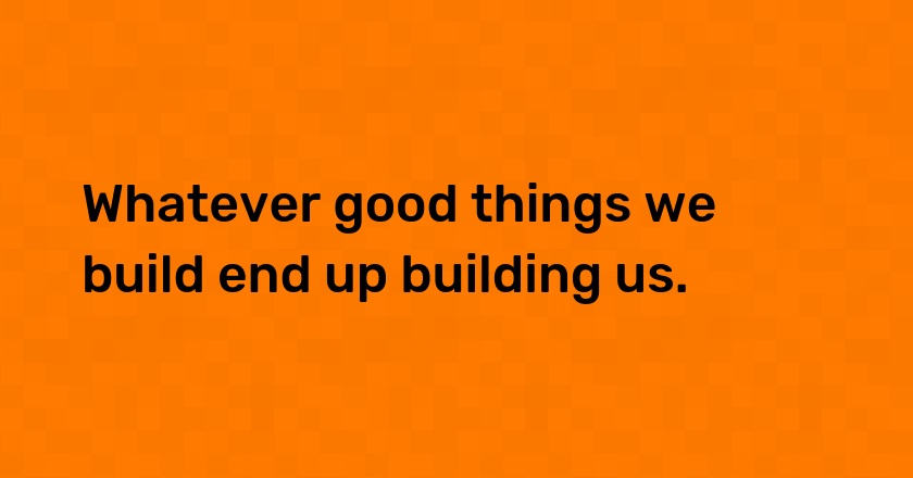 Whatever good things we build end up building us.