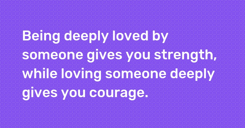 Being deeply loved by someone gives you strength, while loving someone deeply gives you courage.