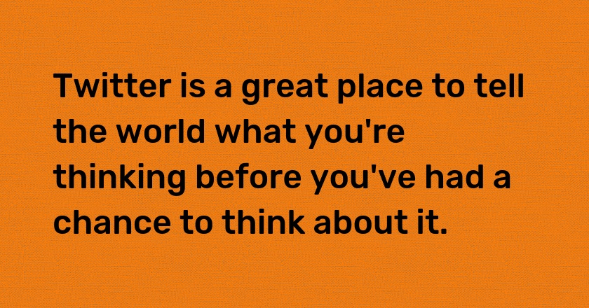 Twitter is a great place to tell the world what you're thinking before you've had a chance to think about it.