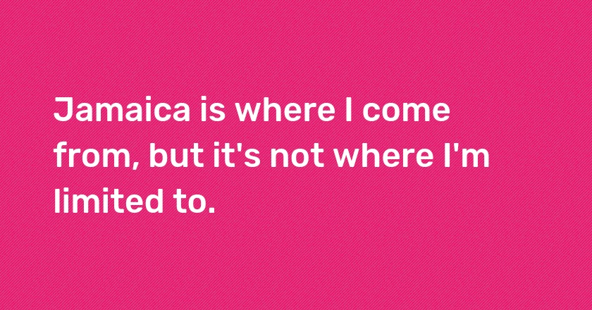 Jamaica is where I come from, but it's not where I'm limited to.