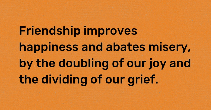 Friendship improves happiness and abates misery, by the doubling of our joy and the dividing of our grief.