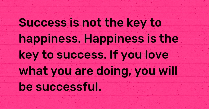 Success is not the key to happiness. Happiness is the key to success. If you love what you are doing, you will be successful.