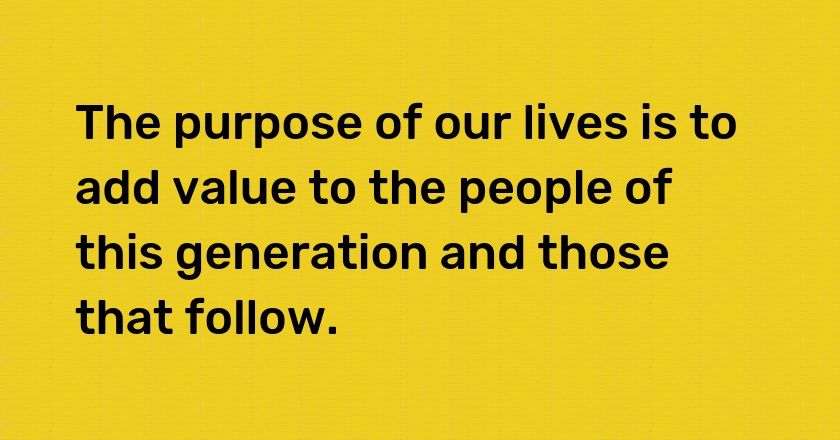 The purpose of our lives is to add value to the people of this generation and those that follow.