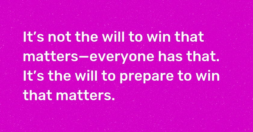 It’s not the will to win that matters—everyone has that. It’s the will to prepare to win that matters.