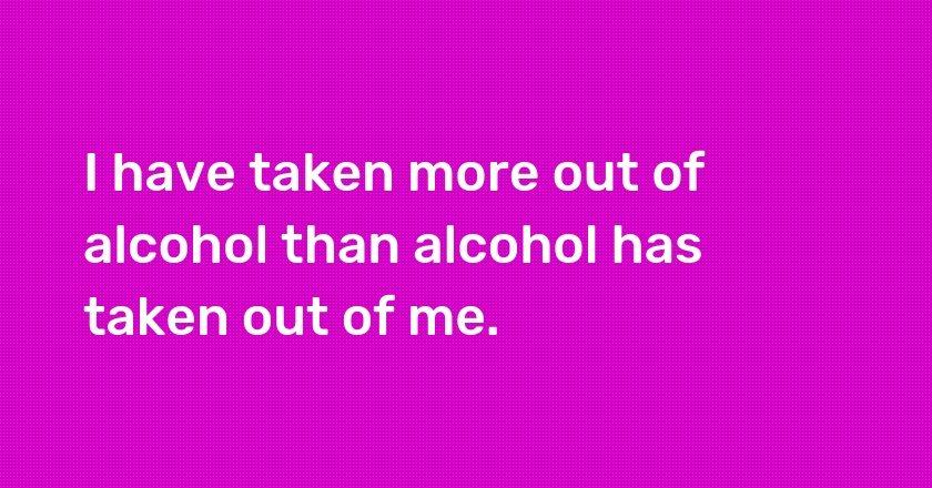 I have taken more out of alcohol than alcohol has taken out of me.