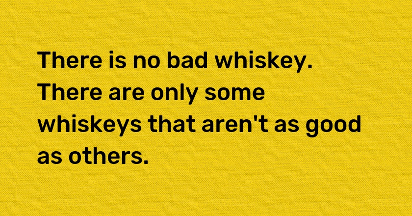 There is no bad whiskey. There are only some whiskeys that aren't as good as others.