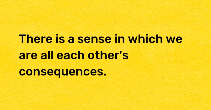 There is a sense in which we are all each other's consequences.