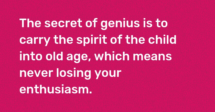 The secret of genius is to carry the spirit of the child into old age, which means never losing your enthusiasm.