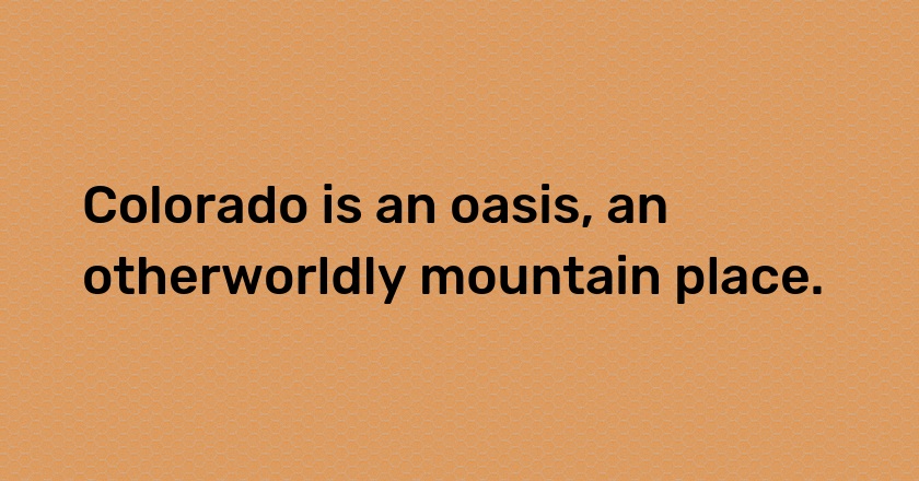 Colorado is an oasis, an otherworldly mountain place.